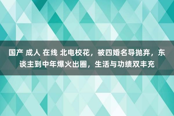 国产 成人 在线 北电校花，被四婚名导抛弃，东谈主到中年爆火出圈，生活与功绩双丰充