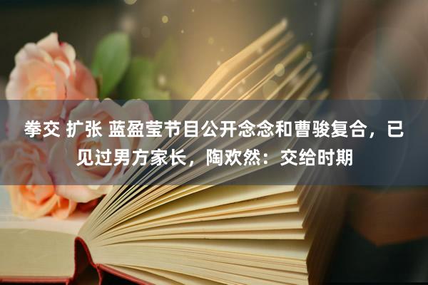 拳交 扩张 蓝盈莹节目公开念念和曹骏复合，已见过男方家长，陶欢然：交给时期