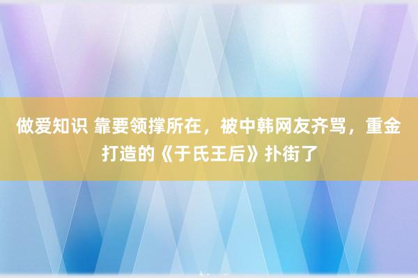 做爱知识 靠要领撑所在，被中韩网友齐骂，重金打造的《于氏王后》扑街了