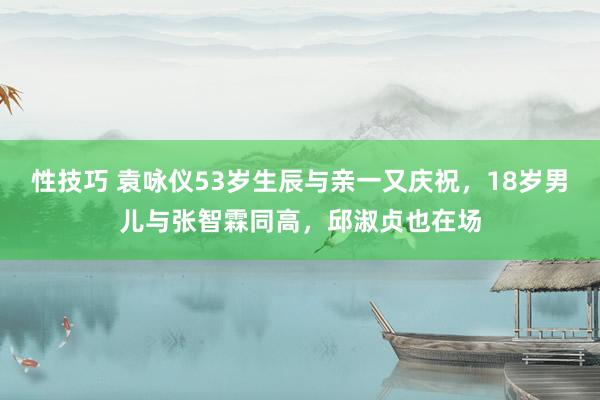 性技巧 袁咏仪53岁生辰与亲一又庆祝，18岁男儿与张智霖同高，邱淑贞也在场