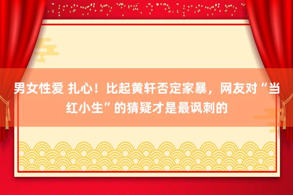 男女性爱 扎心！比起黄轩否定家暴，网友对“当红小生”的猜疑才是最讽刺的