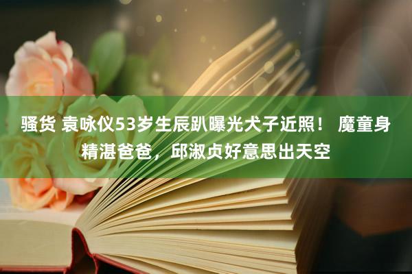 骚货 袁咏仪53岁生辰趴曝光犬子近照！ 魔童身精湛爸爸，邱淑贞好意思出天空