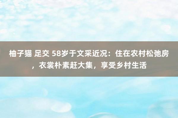 柚子猫 足交 58岁于文采近况：住在农村松弛房，衣裳朴素赶大集，享受乡村生活