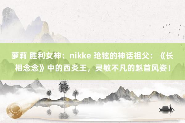 萝莉 胜利女神：nikke 玱铉的神话祖父：《长相念念》中的西炎王，灵敏不凡的魁首风姿！