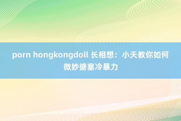 porn hongkongdoll 长相想：小夭教你如何微妙搪塞冷暴力