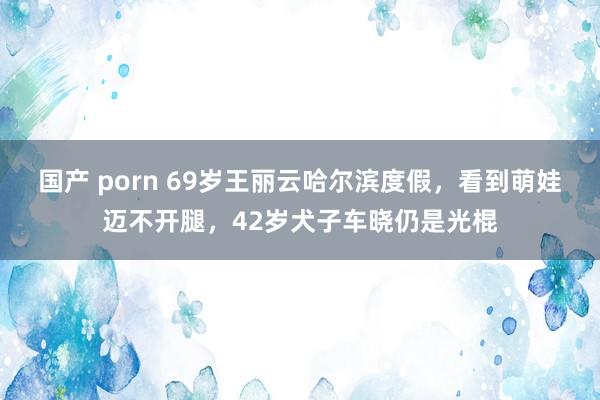 国产 porn 69岁王丽云哈尔滨度假，看到萌娃迈不开腿，42岁犬子车晓仍是光棍