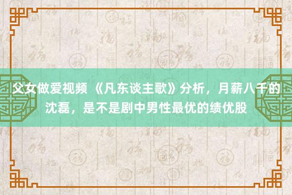 父女做爱视频 《凡东谈主歌》分析，月薪八千的沈磊，是不是剧中男性最优的绩优股