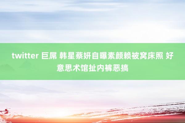 twitter 巨屌 韩星蔡妍自曝素颜赖被窝床照 好意思术馆扯内裤恶搞