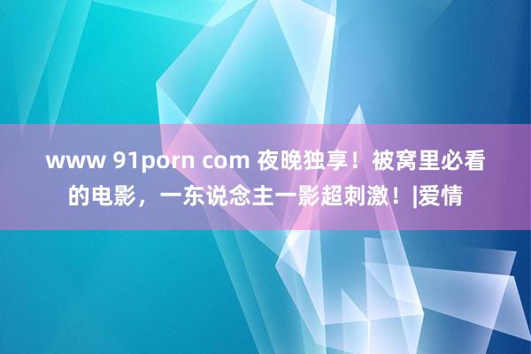 www 91porn com 夜晚独享！被窝里必看的电影，一东说念主一影超刺激！|爱情