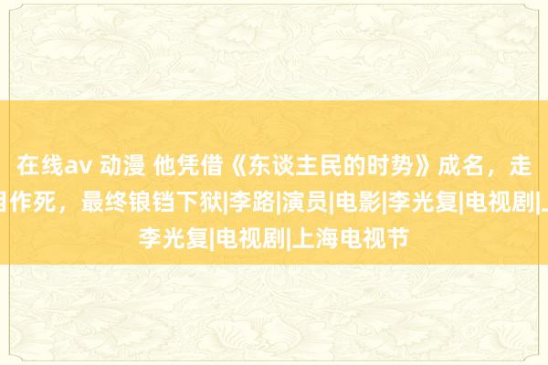 在线av 动漫 他凭借《东谈主民的时势》成名，走红后却项目作死，最终锒铛下狱|李路|演员|电影|李光复|电视剧|上海电视节