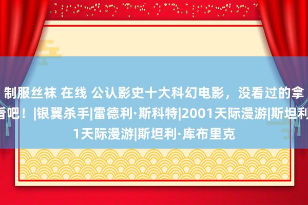 制服丝袜 在线 公认影史十大科幻电影，没看过的拿走躲被窝看吧！|银翼杀手|雷德利·斯科特|2001天际漫游|斯坦利·库布里克