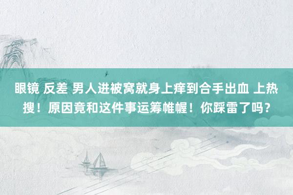 眼镜 反差 男人进被窝就身上痒到合手出血 上热搜！原因竟和这件事运筹帷幄！你踩雷了吗？