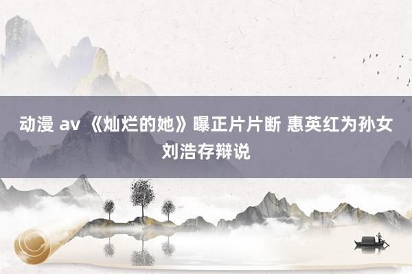 动漫 av 《灿烂的她》曝正片片断 惠英红为孙女刘浩存辩说