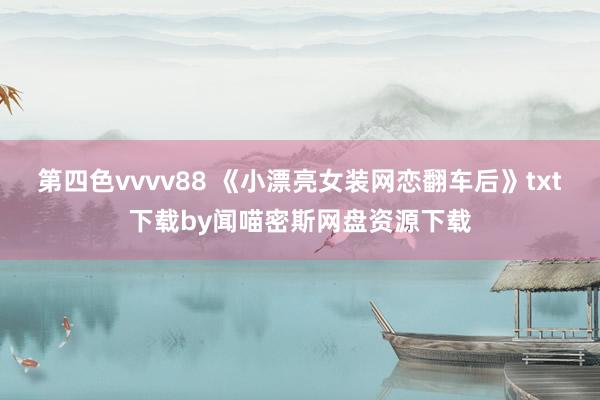 第四色vvvv88 《小漂亮女装网恋翻车后》txt下载by闻喵密斯网盘资源下载