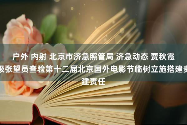 户外 内射 北京市济急照管局 济急动态 贾秋霞二级张望员查验第十二届北京国外电影节临树立施搭建责任