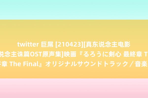 twitter 巨屌 [210423][真东说念主电影版 浪客剑心：最终章 东说念主诛篇OST原声集]映画『るろうに剣心 最終章 The Final』オリジナルサウンドトラック／音楽：佐藤直紀[320K]