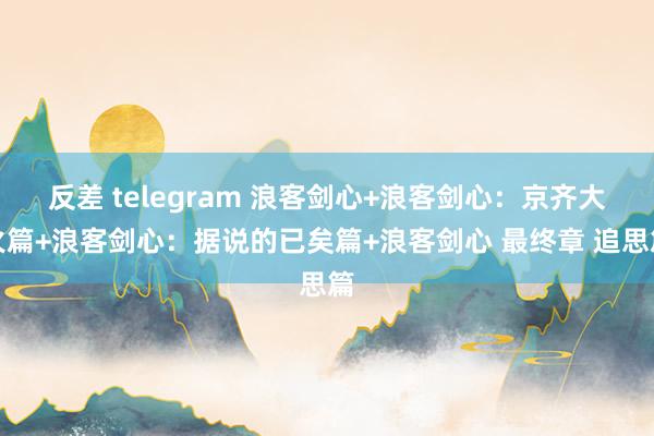 反差 telegram 浪客剑心+浪客剑心：京齐大火篇+浪客剑心：据说的已矣篇+浪客剑心 最终章 追思篇