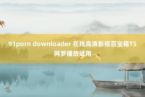 91porn downloader 在线高清影视百宝箱T5网罗播放试用