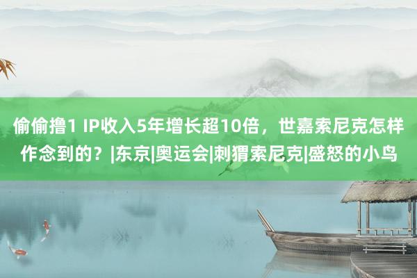 偷偷撸1 IP收入5年增长超10倍，世嘉索尼克怎样作念到的？|东京|奥运会|刺猬索尼克|盛怒的小鸟