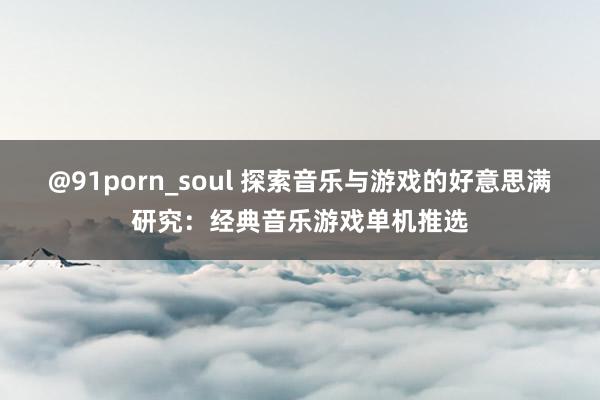 @91porn_soul 探索音乐与游戏的好意思满研究：经典音乐游戏单机推选