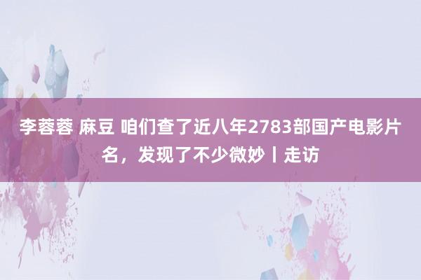 李蓉蓉 麻豆 咱们查了近八年2783部国产电影片名，发现了不少微妙丨走访