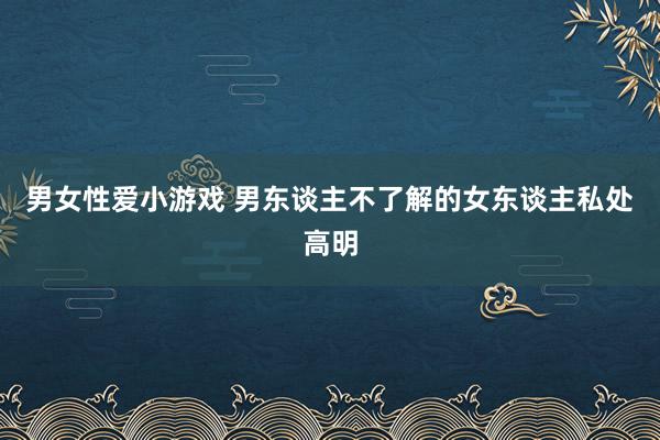 男女性爱小游戏 男东谈主不了解的女东谈主私处高明