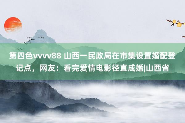 第四色vvvv88 山西一民政局在市集设置婚配登记点，网友：看完爱情电影径直成婚|山西省