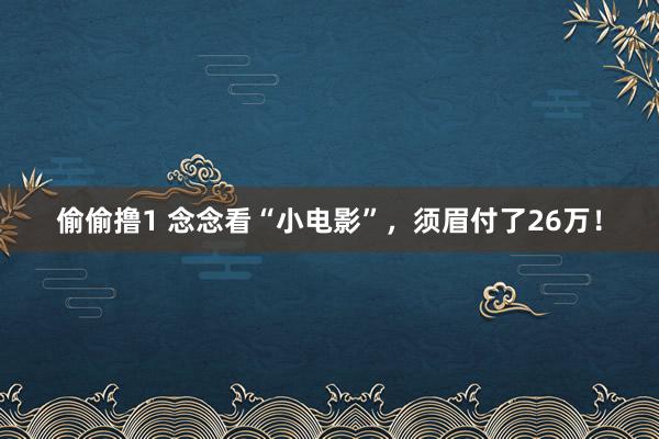 偷偷撸1 念念看“小电影”，须眉付了26万！