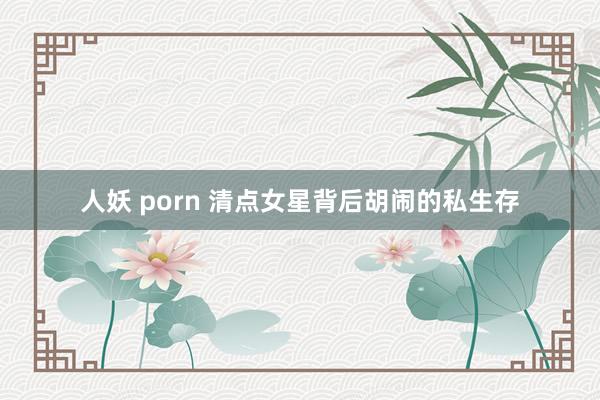 人妖 porn 清点女星背后胡闹的私生存