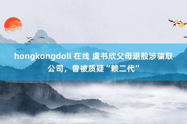 hongkongdoll 在线 虞书欣父母退股涉骗取公司，曾被质疑“赖二代”