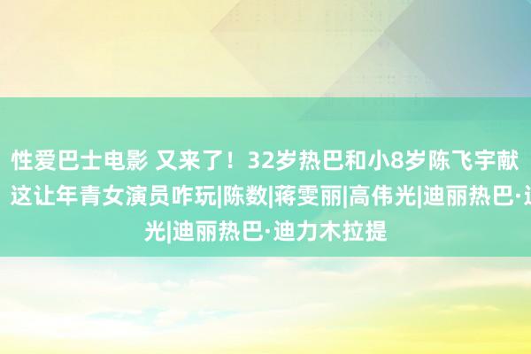 性爱巴士电影 又来了！32岁热巴和小8岁陈飞宇献艺姐弟恋，这让年青女演员咋玩|陈数|蒋雯丽|高伟光|迪丽热巴·迪力木拉提