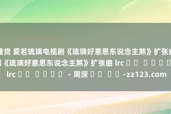 骚货 爱若琉璃电视剧《琉璃好意思东说念主煞》扩张曲가사 爱若琉璃电视剧《琉璃好意思东说念主煞》扩张曲 lrc 가사 다운로드 - 周深 씨앗 음악-zz123.com