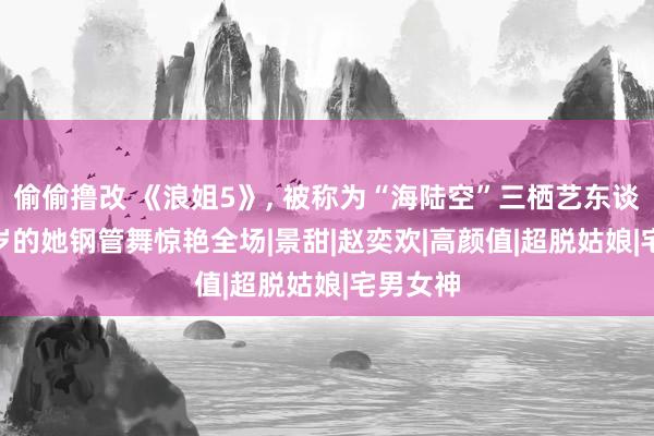 偷偷撸改 《浪姐5》, 被称为“海陆空”三栖艺东谈主, 37岁的她钢管舞惊艳全场|景甜|赵奕欢|高颜值|超脱姑娘|宅男女神