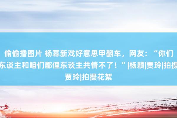 偷偷撸图片 杨幂新戏好意思甲翻车，网友：“你们有钱东谈主和咱们鄙俚东谈主共情不了！”|杨颖|贾玲|拍摄花絮