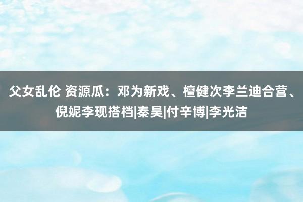 父女乱伦 资源瓜：邓为新戏、檀健次李兰迪合营、倪妮李现搭档|秦昊|付辛博|李光洁