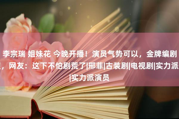 李宗瑞 姐妹花 今晚开播！演员气势可以，金牌编剧加握，网友：这下不怕剧荒了|邢菲|古装剧|电视剧|实力派演员