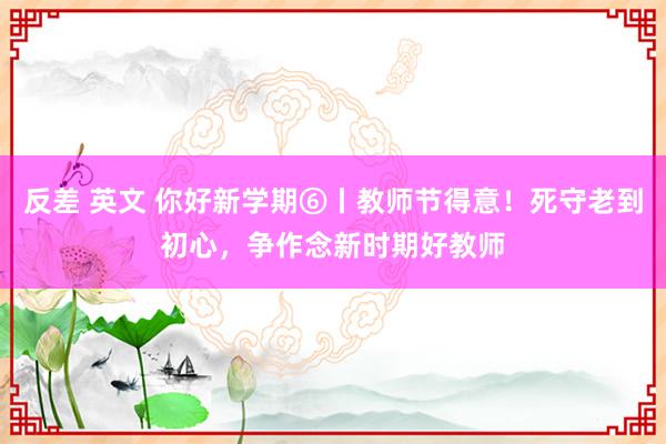 反差 英文 你好新学期⑥丨教师节得意！死守老到初心，争作念新时期好教师