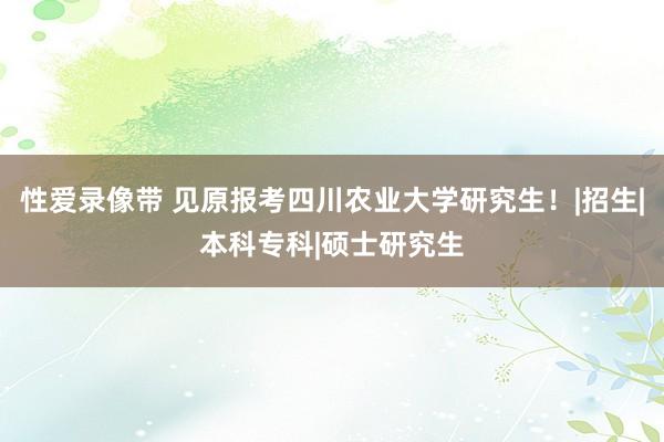 性爱录像带 见原报考四川农业大学研究生！|招生|本科专科|硕士研究生