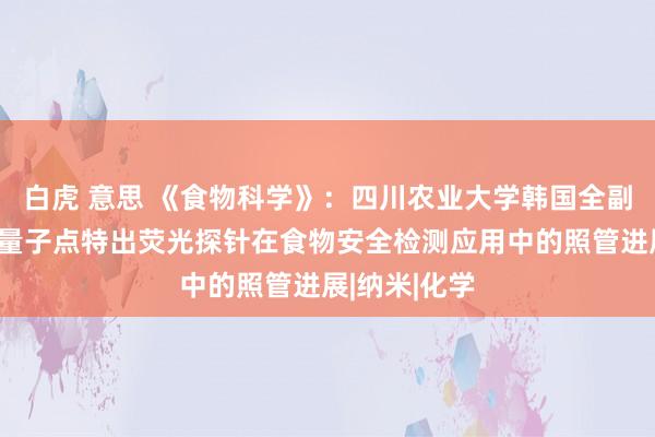 白虎 意思 《食物科学》：四川农业大学韩国全副解说等：碳量子点特出荧光探针在食物安全检测应用中的照管进展|纳米|化学