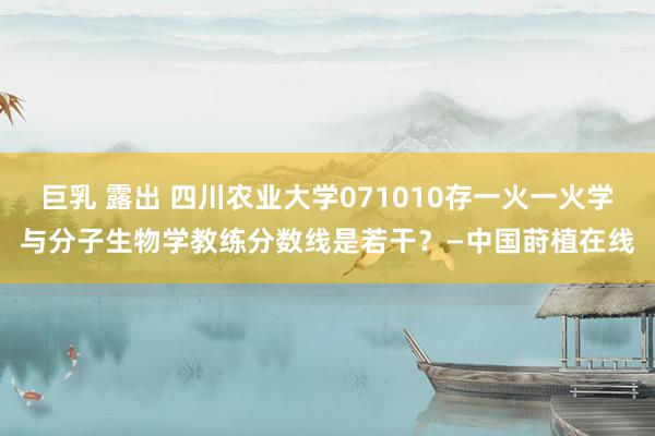 巨乳 露出 四川农业大学071010存一火一火学与分子生物学教练分数线是若干？—中国莳植在线