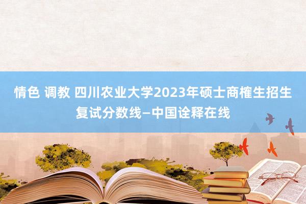 情色 调教 四川农业大学2023年硕士商榷生招生复试分数线—中国诠释在线