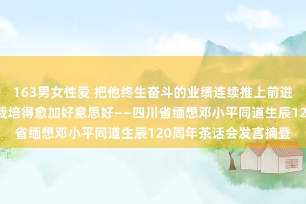 163男女性爱 把他终生奋斗的业绩连续推上前进 把他深情留恋的家乡栽培得愈加好意思好——四川省缅想邓小平同道生辰120周年茶话会发言摘登