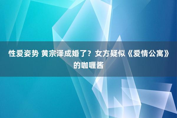 性爱姿势 黄宗泽成婚了？女方疑似《爱情公寓》的咖喱酱